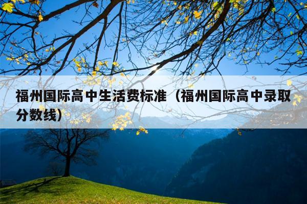 福州國際高中生活費標(biāo)準(zhǔn)（福州國際高中錄取分?jǐn)?shù)線）