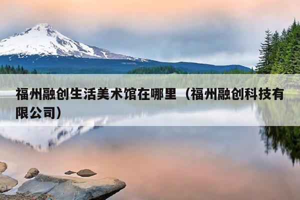 福州融創生活美術館在哪里（福州融創科技有限公司）