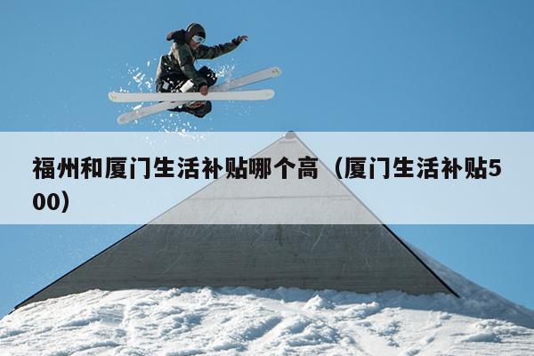 福州和廈門生活補貼哪個高（廈門生活補貼500）