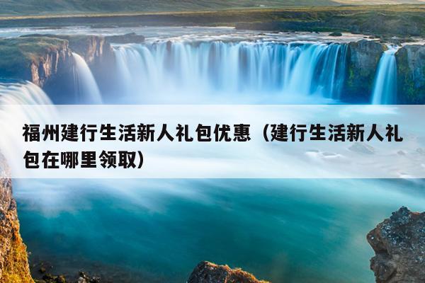 福州建行生活新人禮包優惠（建行生活新人禮包在哪里領取）
