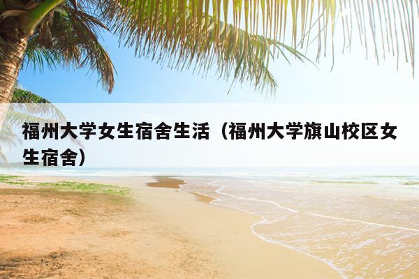 福州大學女生宿舍生活（福州大學旗山校區女生宿舍）