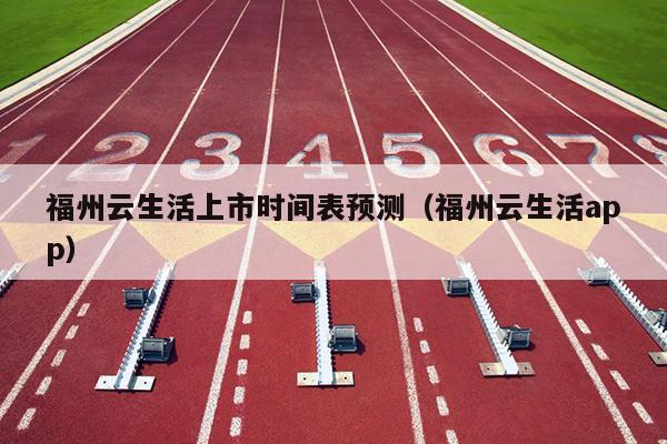 福州云生活上市時間表預測（福州云生活app）