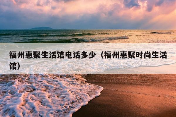 福州惠聚生活館電話多少（福州惠聚時尚生活館）