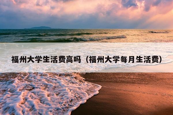 福州大學生活費高嗎（福州大學每月生活費）