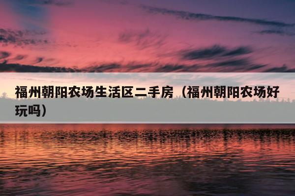 福州朝陽農場生活區二手房（福州朝陽農場好玩嗎）