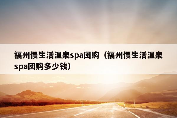 福州慢生活溫泉spa團購（福州慢生活溫泉spa團購多少錢）