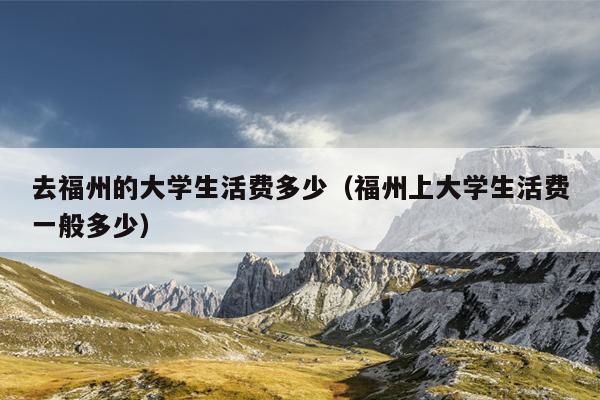 去福州的大學生活費多少（福州上大學生活費一般多少）