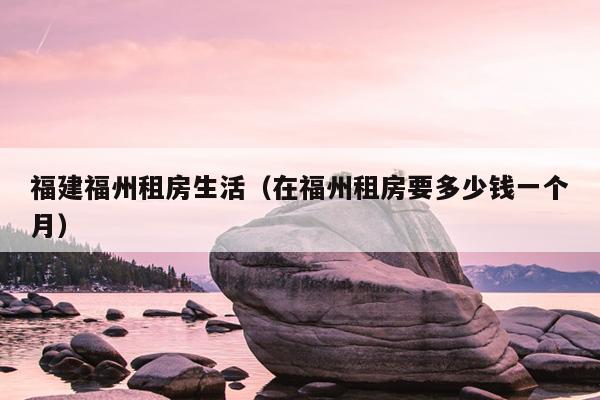 福建福州租房生活（在福州租房要多少錢一個(gè)月）