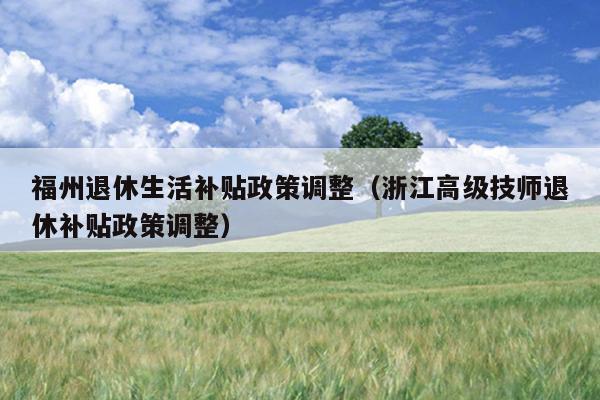 福州退休生活補貼政策調整（浙江高級技師退休補貼政策調整）