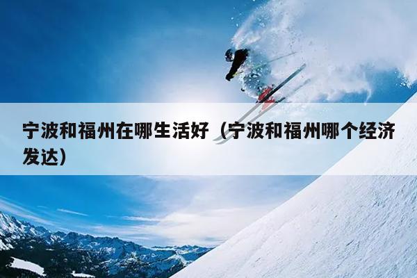 寧波和福州在哪生活好（寧波和福州哪個經濟發達）