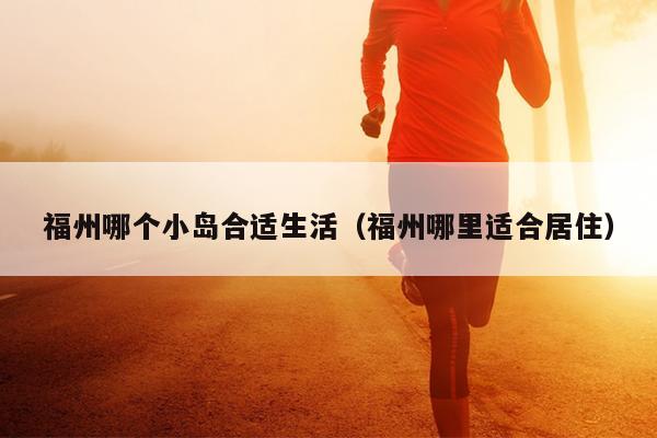 福州哪個(gè)小島合適生活（福州哪里適合居住）