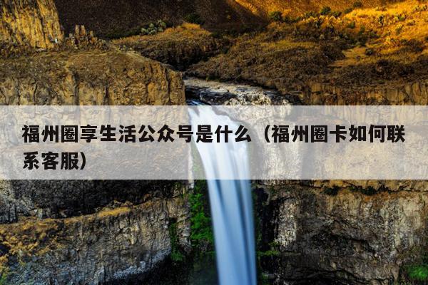 福州圈享生活公眾號是什么（福州圈卡如何聯系客服）
