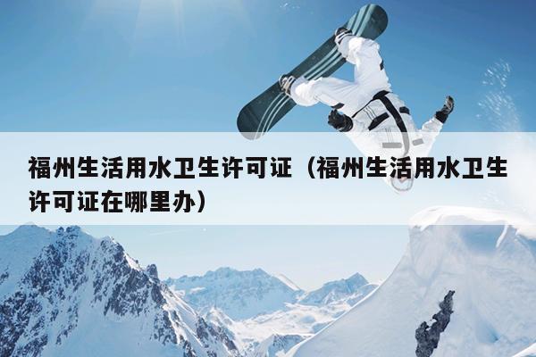 福州生活用水衛生許可證（福州生活用水衛生許可證在哪里辦）