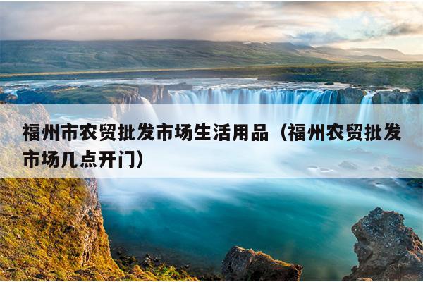福州市農貿批發市場生活用品（福州農貿批發市場幾點開門）