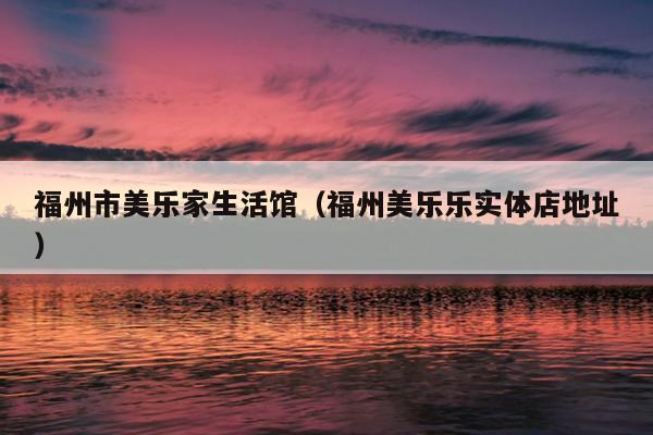 福州市美樂(lè)家生活館（福州美樂(lè)樂(lè)實(shí)體店地址）
