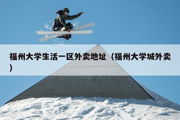 福州大學生活一區外賣地址（福州大學城外賣）