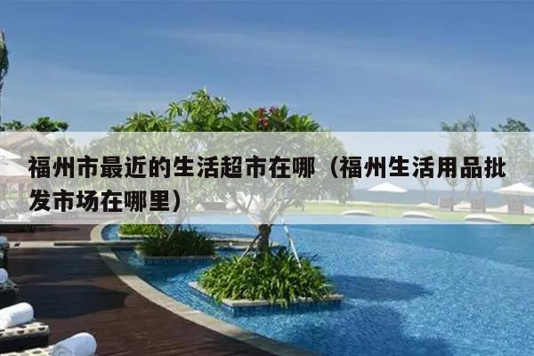 福州市最近的生活超市在哪（福州生活用品批發市場在哪里）