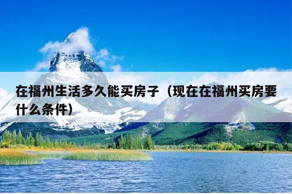 在福州生活多久能買房子（現在在福州買房要什么條件）