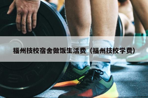 福州技校宿舍做飯生活費（福州技校學費）