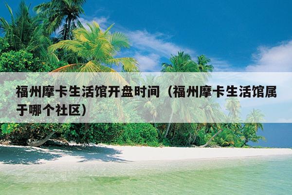 福州摩卡生活館開盤時間（福州摩卡生活館屬于哪個社區）