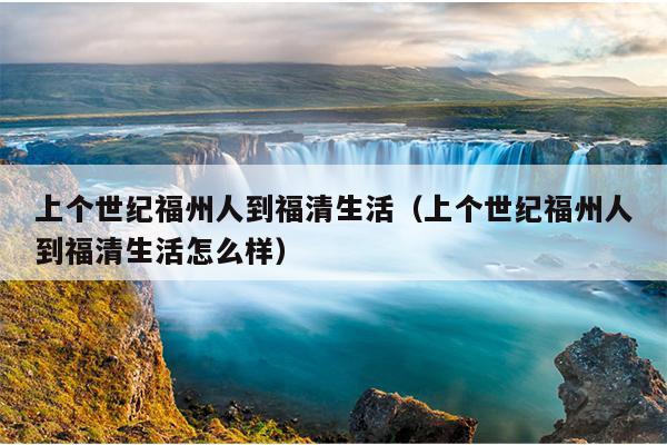 上個世紀福州人到福清生活（上個世紀福州人到福清生活怎么樣）