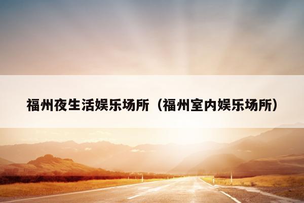 福州夜生活?yuàn)蕵?lè)場(chǎng)所（福州室內(nèi)娛樂(lè)場(chǎng)所）
