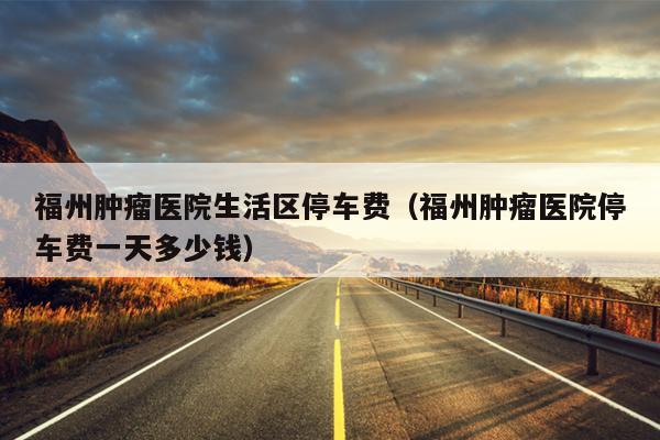 福州腫瘤醫(yī)院生活區(qū)停車(chē)費(fèi)（福州腫瘤醫(yī)院停車(chē)費(fèi)一天多少錢(qián)）