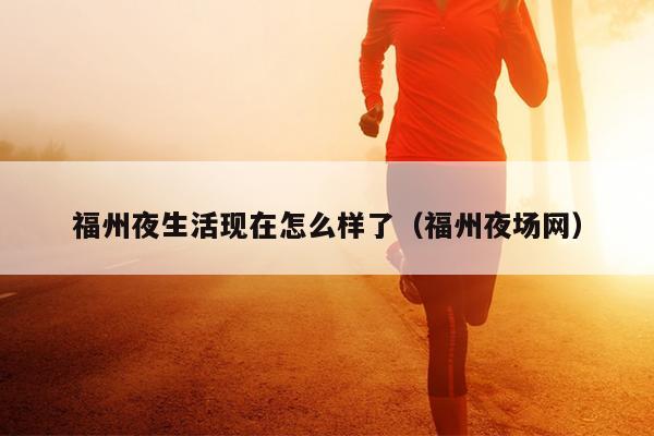 福州夜生活現在怎么樣了（福州夜場網）