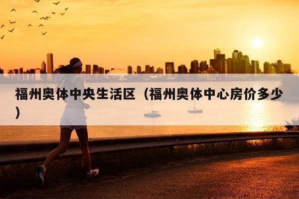 福州奧體中央生活區（福州奧體中心房價多少）