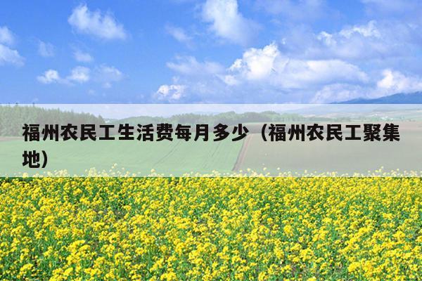 福州農民工生活費每月多少（福州農民工聚集地）