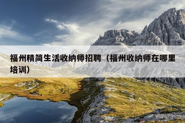 福州精簡生活收納師招聘（福州收納師在哪里培訓）