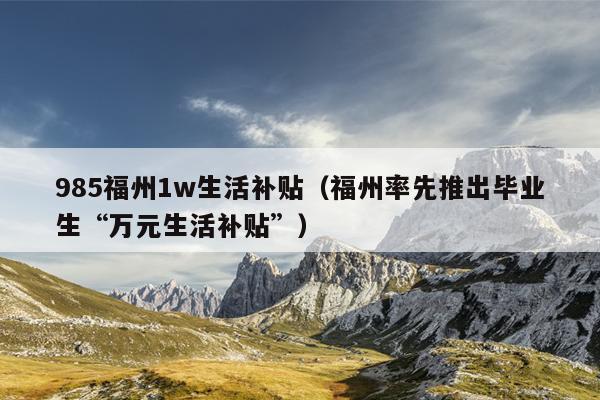 985福州1w生活補(bǔ)貼（福州率先推出畢業(yè)生“萬元生活補(bǔ)貼”）