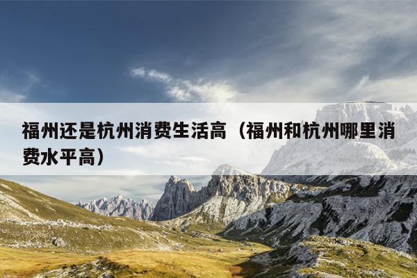 福州還是杭州消費生活高（福州和杭州哪里消費水平高）