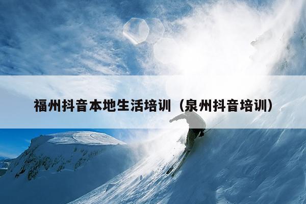 福州抖音本地生活培訓（泉州抖音培訓）