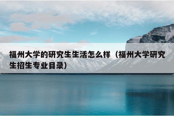 福州大學的研究生生活怎么樣（福州大學研究生招生專業(yè)目錄）