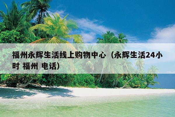 福州永輝生活線上購(gòu)物中心（永輝生活24小時(shí) 福州 電話）