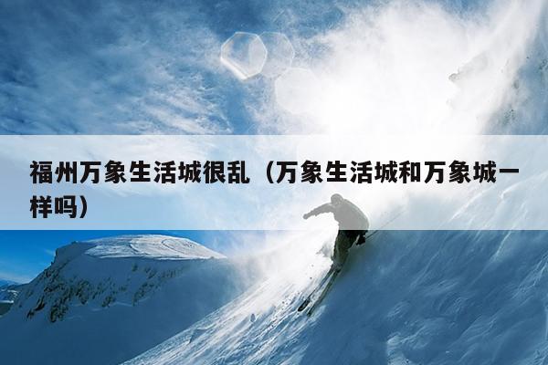 福州萬(wàn)象生活城很亂（萬(wàn)象生活城和萬(wàn)象城一樣嗎）