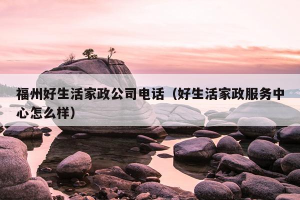 福州好生活家政公司電話（好生活家政服務中心怎么樣）