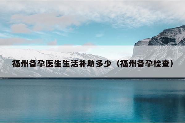 福州備孕醫生生活補助多少（福州備孕檢查）