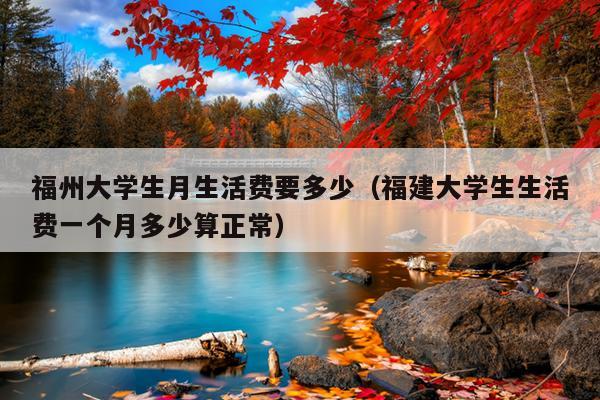 福州大學生月生活費要多少（福建大學生生活費一個月多少算正常）