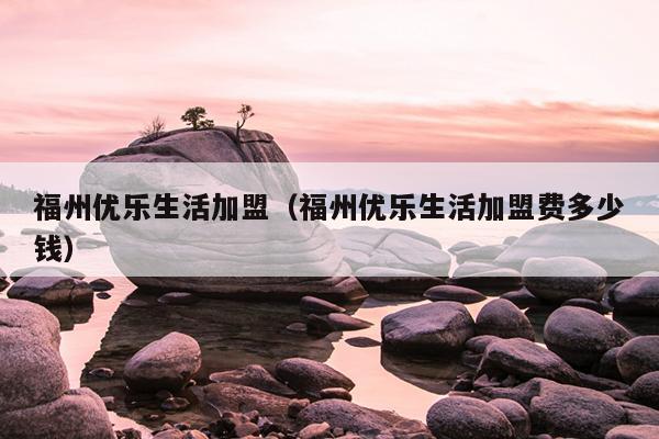 福州優樂生活加盟（福州優樂生活加盟費多少錢）