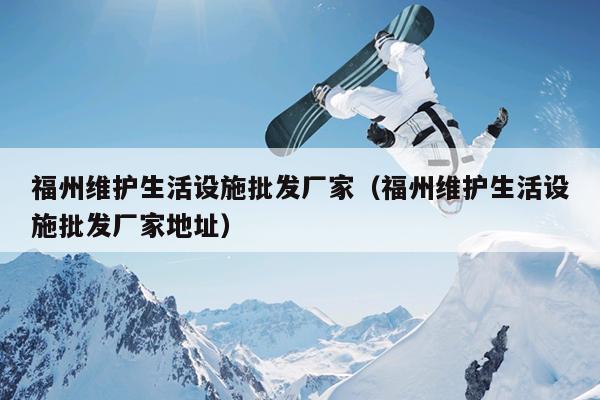 福州維護生活設施批發廠家（福州維護生活設施批發廠家地址）