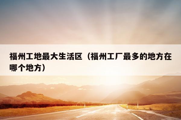 福州工地最大生活區（福州工廠最多的地方在哪個地方）