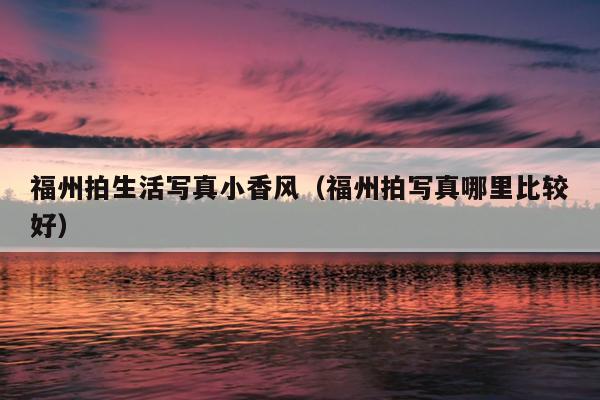 福州拍生活寫真小香風(fēng)（福州拍寫真哪里比較好）