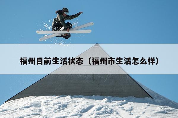 福州目前生活狀態（福州市生活怎么樣）