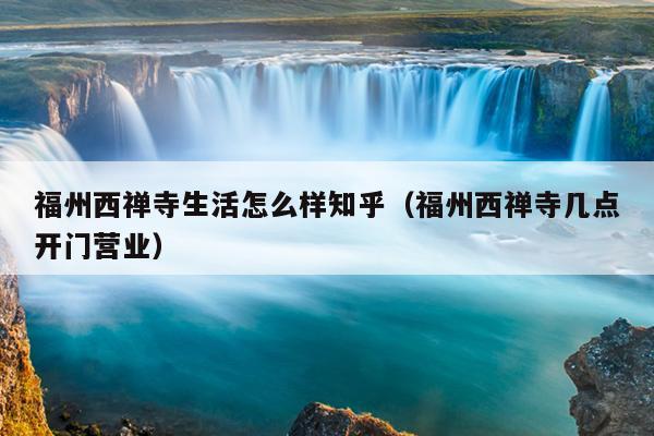 福州西禪寺生活怎么樣知乎（福州西禪寺幾點(diǎn)開門營(yíng)業(yè)）