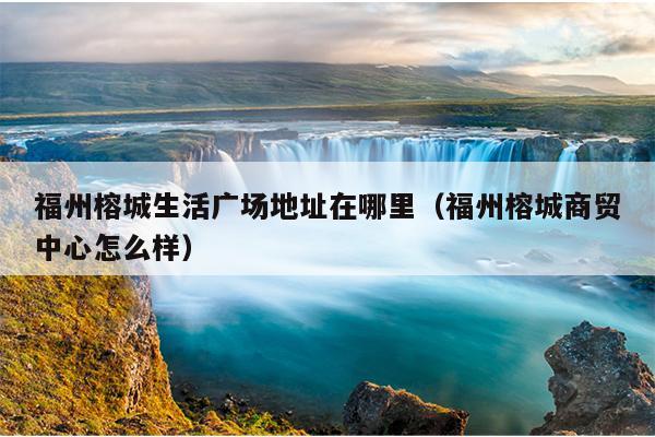 福州榕城生活廣場地址在哪里（福州榕城商貿中心怎么樣）