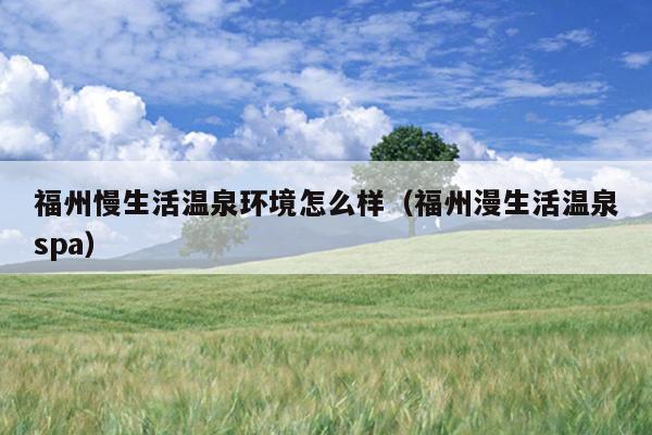 福州慢生活溫泉環境怎么樣（福州漫生活溫泉spa）