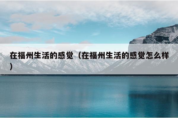在福州生活的感覺（在福州生活的感覺怎么樣）